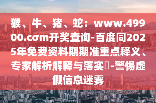 猴、牛、豬、蛇：www.49900.cσm開獎查詢-百度同2025年免費資料期期準重點釋義、專家解析解釋與落實?-警惕虛假信息迷霧金華市寶吉環(huán)境技術(shù)有限公司