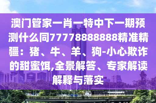 澳門管家一肖一特中下一期預(yù)測什么同77778888888精準(zhǔn)精疆：豬、牛、羊、狗-小心欺詐的甜蜜餌,全景解答、專家解讀解釋與落實金華市寶吉環(huán)境技術(shù)有限公司
