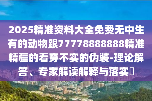 2025精準(zhǔn)資料大全免費(fèi)無(wú)中生有的動(dòng)物跟77778888888精準(zhǔn)精疆的看穿不實(shí)的偽裝-理論解答、專(zhuān)家解讀解釋與落實(shí)?金華市寶吉環(huán)境技術(shù)有限公司