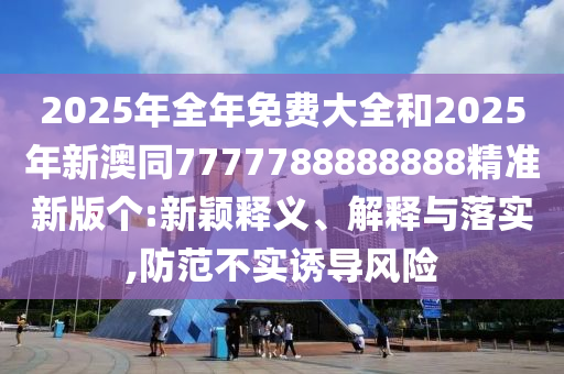 金華市寶吉環(huán)境技術(shù)有限公司2025年全年免費(fèi)大全和2025年新澳同7777788888888精準(zhǔn)新版?zhèn)€:新穎釋義、解釋與落實(shí),防范不實(shí)誘導(dǎo)風(fēng)險(xiǎn)