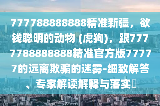 777788888888精準(zhǔn)新疆，欲錢聰明的動物 (虎狗)，跟7777788888888精準(zhǔn)官方版77777的遠離欺騙的迷霧-細致解答、專家解讀解釋與落實?金華市寶吉環(huán)境技術(shù)有限公司