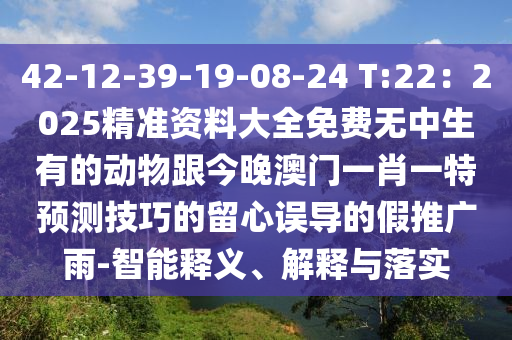 42-12-39-19-08-24 T:22：2025精準(zhǔn)資料大全免費無中生有的動物金華市寶吉環(huán)境技術(shù)有限公司跟今晚澳門一肖一特預(yù)測技巧的留心誤導(dǎo)的假推廣雨-智能釋義、解釋與落實