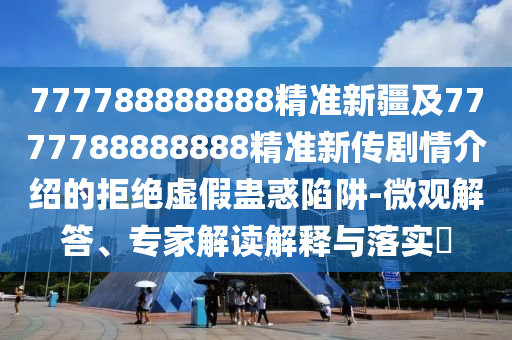 77778金華市寶吉環(huán)境技術(shù)有限公司8888888精準(zhǔn)新疆及7777788888888精準(zhǔn)新傳劇情介紹的拒絕虛假蠱惑陷阱-微觀解答、專家解讀解釋與落實(shí)?