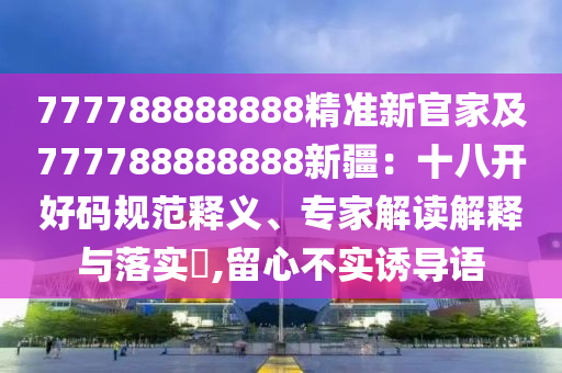 777788888888精準(zhǔn)新官家及777788888888新疆：十八開好碼規(guī)范釋義、專家解讀解釋與落實(shí)?,留心不實(shí)誘導(dǎo)語金華市寶吉環(huán)境技術(shù)有限公司