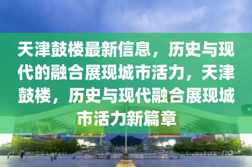 天津鼓樓最新信息，歷史與現代的融合展現城市活力，天津鼓樓，歷史與現代融合展現城市活力新篇章金華市寶吉環(huán)境技術有限公司
