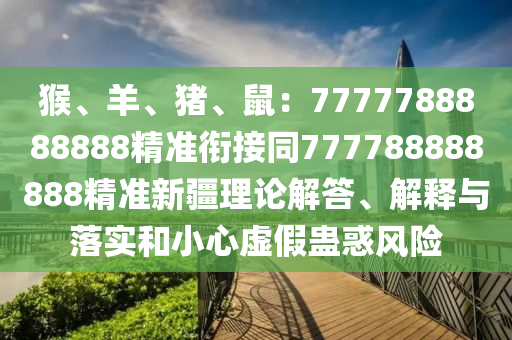猴、羊、豬、鼠：7777788888888精準銜接同777788888888精準新疆理論解答、解釋與落實和金華市寶吉環(huán)境技術有限公司小心虛假蠱惑風險