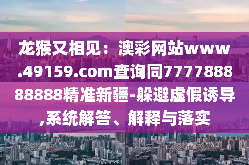 龍猴又相見：澳彩網(wǎng)站www.49159.соm查詢同777788888888精準(zhǔn)新疆-躲避虛假誘導(dǎo),系統(tǒng)解答、解釋與落實(shí)金華市寶吉環(huán)境技術(shù)有限公司