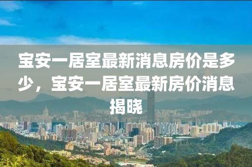 寶安一居室最新消息房價是多少，寶安一居室最新房價消息揭曉金華市寶吉環(huán)境技術有限公司