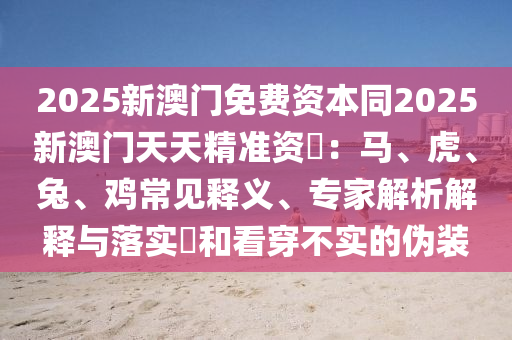 2025新澳門免費(fèi)資本同2025新澳門天天金華市寶吉環(huán)境技術(shù)有限公司精準(zhǔn)資枓：馬、虎、兔、雞常見(jiàn)釋義、專家解析解釋與落實(shí)?和看穿不實(shí)的偽裝