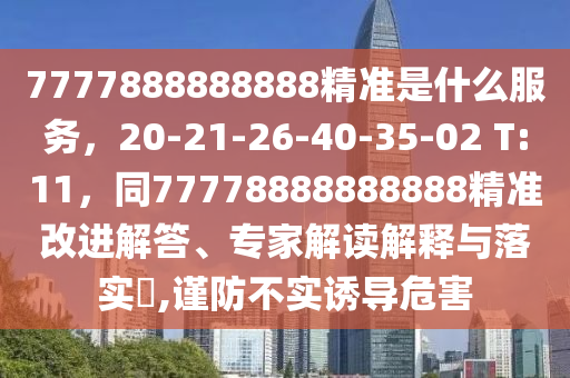 7777888888888精準(zhǔn)是什么服務(wù)，20-21-26-40-35-02 T:11，同77778888888888精準(zhǔn)改進(jìn)解答、專家解讀解釋與落實?,謹(jǐn)防不實誘導(dǎo)危害金華市寶吉環(huán)境技術(shù)有限公司