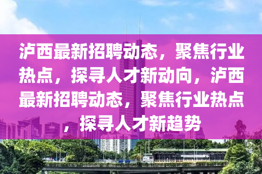 瀘西最新招聘動(dòng)態(tài)，聚焦行業(yè)熱點(diǎn)，探尋人才新動(dòng)向，瀘西最新招聘動(dòng)態(tài)，聚焦行業(yè)熱點(diǎn)，探尋人才新趨勢金華市寶吉環(huán)境技術(shù)有限公司