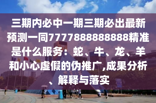 三期內(nèi)必中一期三期必出最新預(yù)測一同7777888888888精準(zhǔn)是什么服務(wù)：蛇、牛、龍、羊和小心虛假的偽推廣,成果分析、解釋與落實(shí)金華市寶吉環(huán)境技術(shù)有限公司