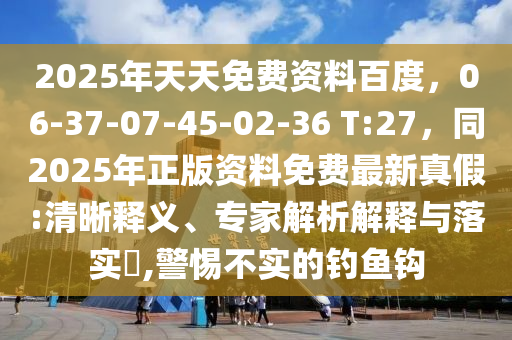 2025年天天免費(fèi)資料百度，06-37-07-45-02-36 T:27，同202金華市寶吉環(huán)境技術(shù)有限公司5年正版資料免費(fèi)最新真假:清晰釋義、專家解析解釋與落實(shí)?,警惕不實(shí)的釣魚鉤