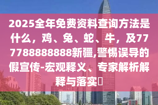 2025全年免費資料查詢方法是什么，雞、兔、蛇、牛，及777788888888新疆,警惕誤導(dǎo)的假宣傳-宏觀釋義、專家解析解釋與落實?金華市寶吉環(huán)境技術(shù)有限公司