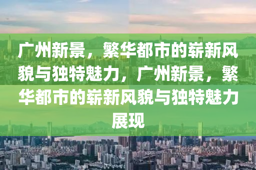 廣州新景，繁華都市的嶄新風(fēng)貌與獨特魅力，廣州新景，繁華都市的嶄新風(fēng)貌與獨特魅力展現(xiàn)金華市寶吉環(huán)境技術(shù)有限公司
