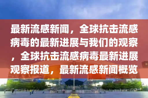 最新流感新聞，全球抗擊流感病毒的最新進(jìn)展與我們的觀察，全球抗擊流感病毒最新進(jìn)展觀察報(bào)道，最新流感新聞概覽金華市寶吉環(huán)境技術(shù)有限公司